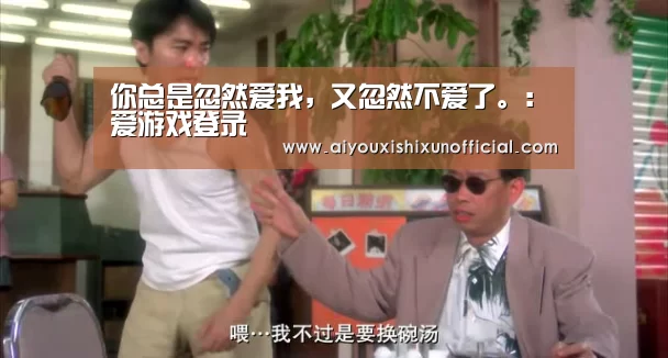 你总是忽然爱我,又忽然不爱了。:爱游戏登录(图3) 爱游戏赛事